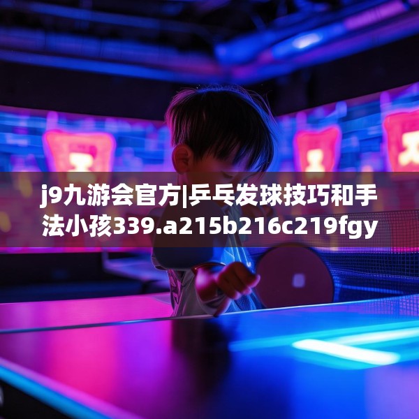 j9九游会官方|乒乓发球技巧和手法小孩339.a215b216c219fgy.226fhsg