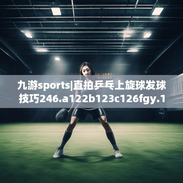 九游sports|直拍乒乓上旋球发球技巧246.a122b123c126fgy.133lkjl