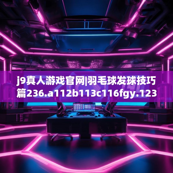 j9真人游戏官网|羽毛球发球技巧篇236.a112b113c116fgy.12376678