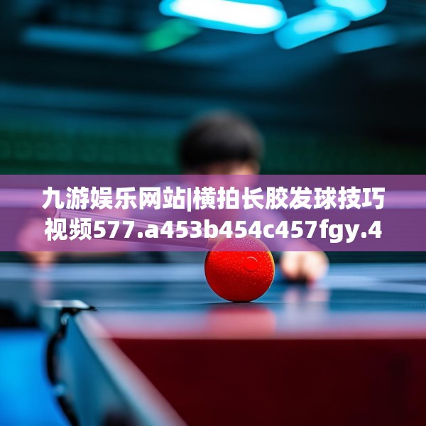 九游娱乐网站|横拍长胶发球技巧视频577.a453b454c457fgy.464jhhj