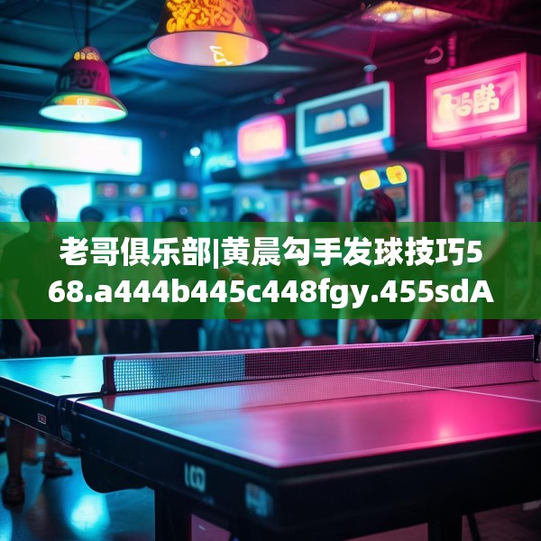 老哥俱乐部|黄晨勾手发球技巧568.a444b445c448fgy.455sdA