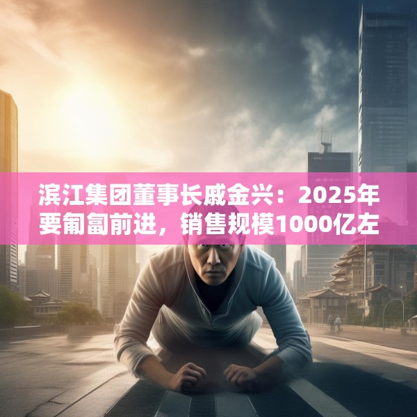 滨江集团董事长戚金兴：2025年要匍匐前进，销售规模1000亿左右