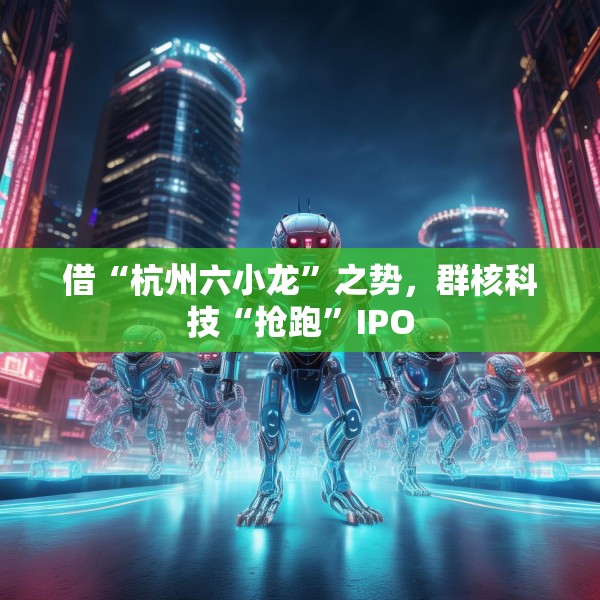 借“杭州六小龙”之势，群核科技“抢跑”IPO