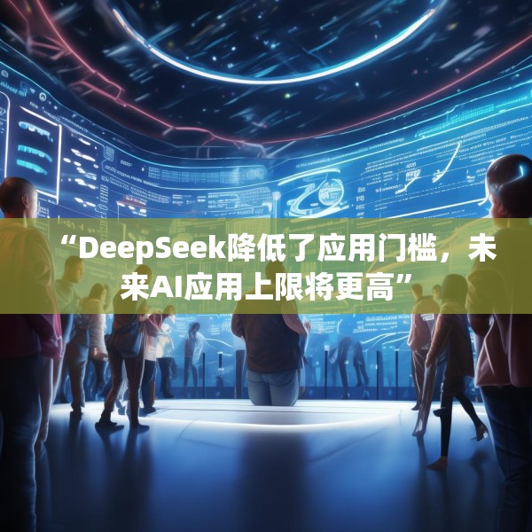 “DeepSeek降低了应用门槛，未来AI应用上限将更高”