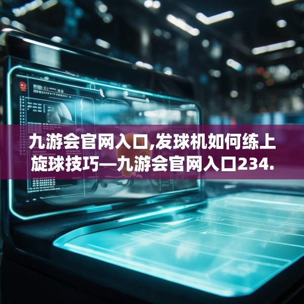 九游会官网入口,发球机如何练上旋球技巧—九游会官网入口234.a110b111c114fgy.121nbn