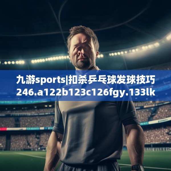 九游sports|扣杀乒乓球发球技巧246.a122b123c126fgy.133lkjl