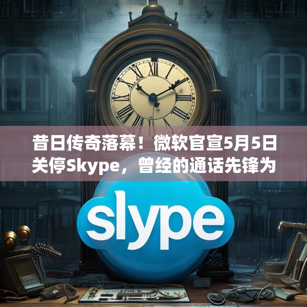 昔日传奇落幕！微软官宣5月5日关停Skype，曾经的通话先锋为何走向没落？