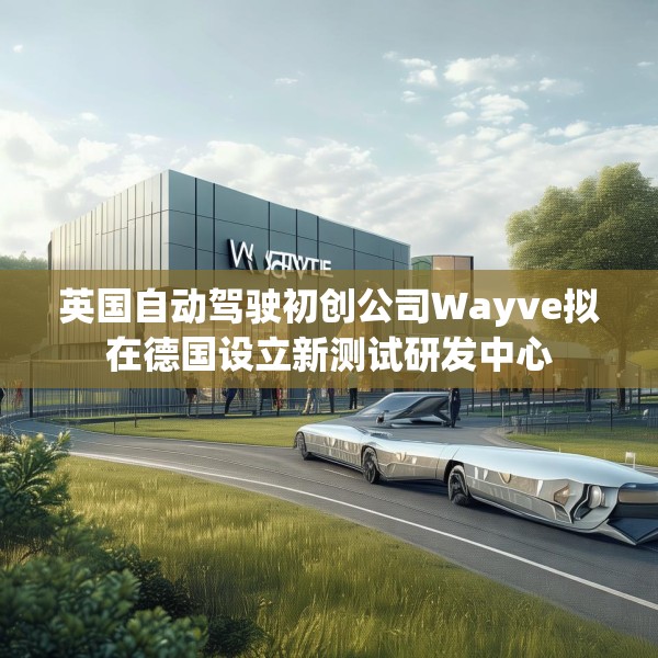 英国自动驾驶初创公司Wayve拟在德国设立新测试研发中心