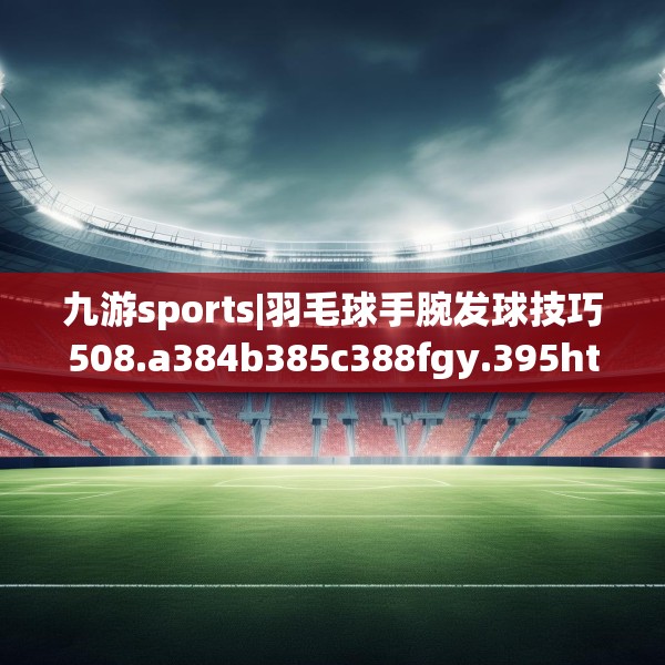 九游sports|羽毛球手腕发球技巧508.a384b385c388fgy.395htyj