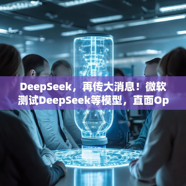 DeepSeek，再传大消息！微软测试DeepSeek等模型，直面OpenAI！Manus爆火！能否“接力DeepSeek”？