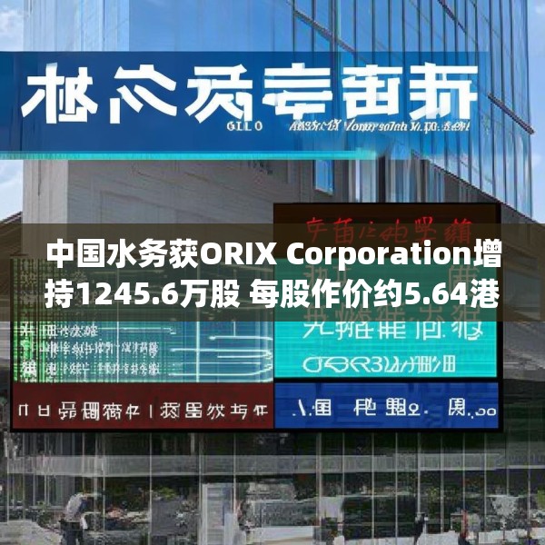 中国水务获ORIX Corporation增持1245.6万股 每股作价约5.64港元