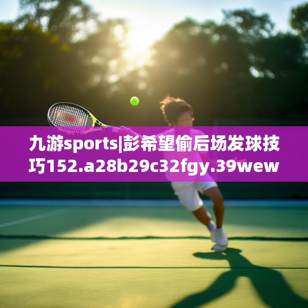 九游sports|彭希望偷后场发球技巧152.a28b29c32fgy.39wew