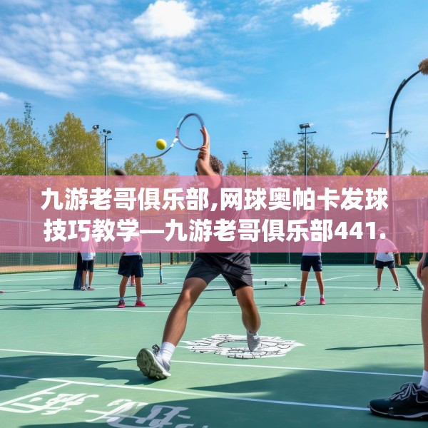 九游老哥俱乐部,网球奥帕卡发球技巧教学—九游老哥俱乐部441.a317b318c321fgy.328fghfd