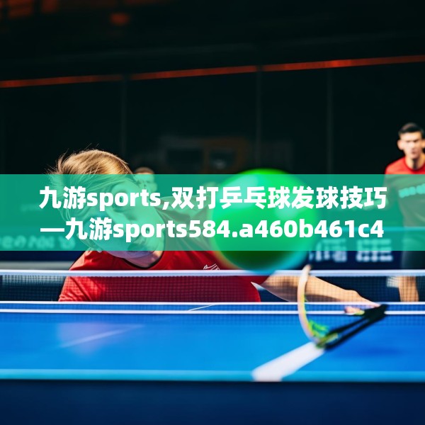 九游sports,双打乒乓球发球技巧—九游sports584.a460b461c464fgy.471wew