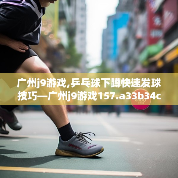 广州j9游戏,乒乓球下蹲快速发球技巧—广州j9游戏157.a33b34c37fgy.44poiy