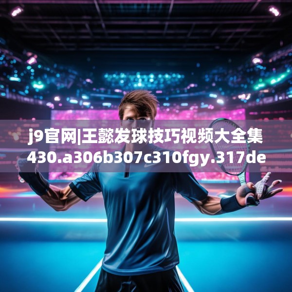 j9官网|王懿发球技巧视频大全集430.a306b307c310fgy.317dewqe