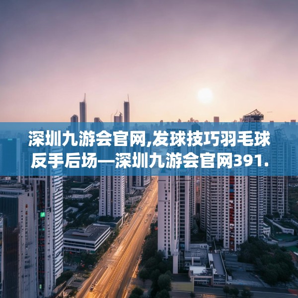 深圳九游会官网,发球技巧羽毛球反手后场—深圳九游会官网391.a267b268c271fgy.278poiy