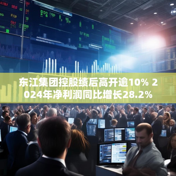 东江集团控股绩后高开逾10% 2024年净利润同比增长28.2%