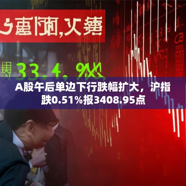 A股午后单边下行跌幅扩大，沪指跌0.51%报3408.95点