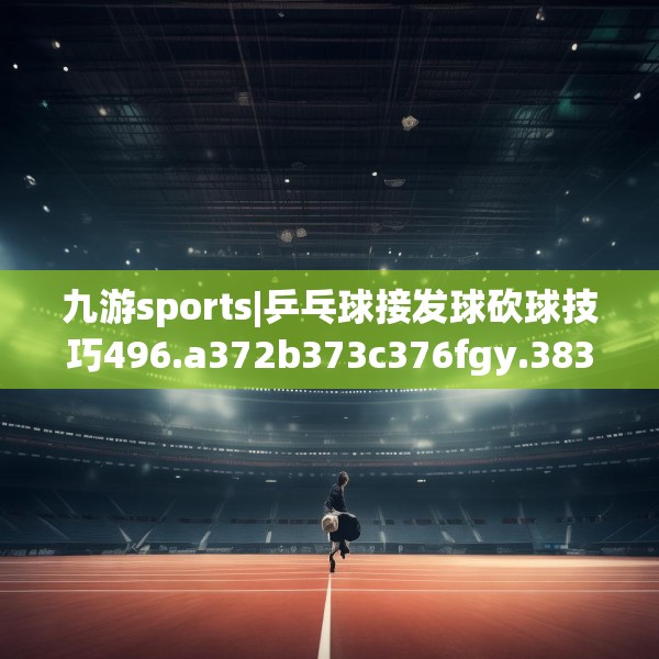 九游sports|乒乓球接发球砍球技巧496.a372b373c376fgy.383sdA