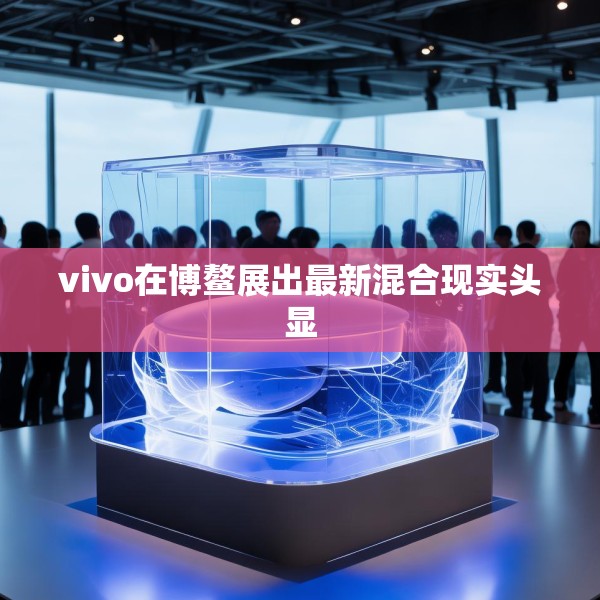 vivo在博鳌展出最新混合现实头显